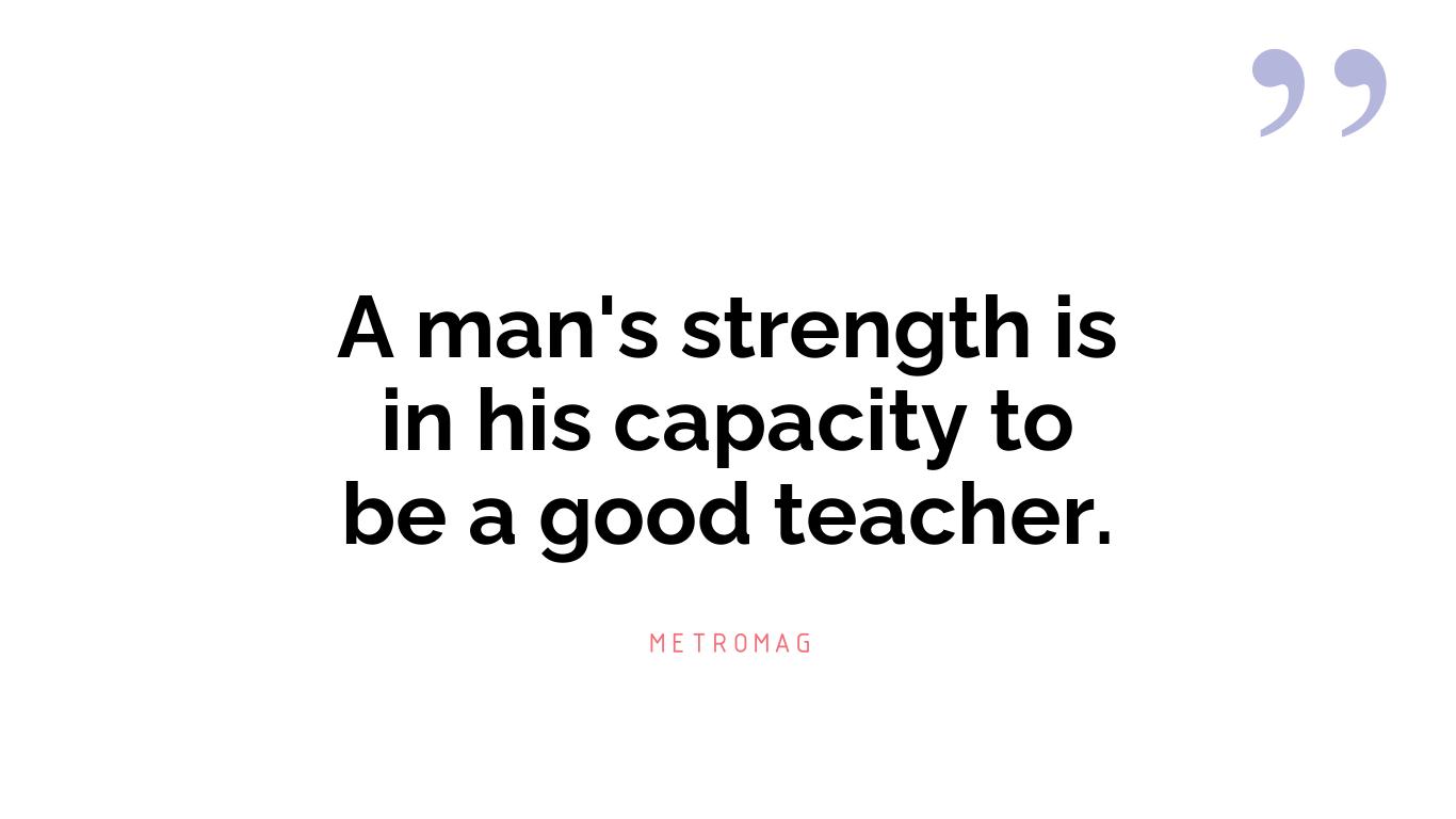A man's strength is in his capacity to be a good teacher.