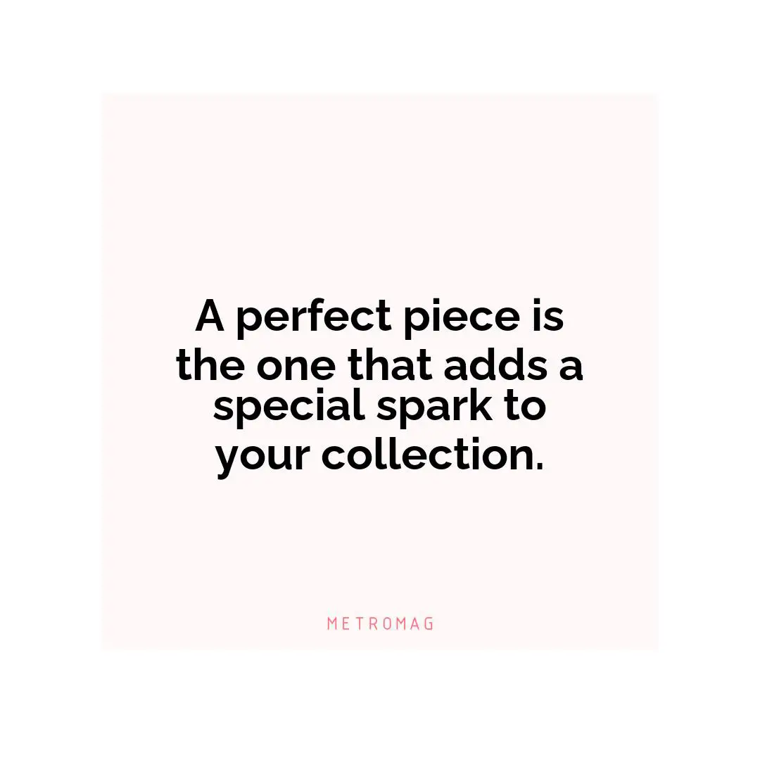 A perfect piece is the one that adds a special spark to your collection.