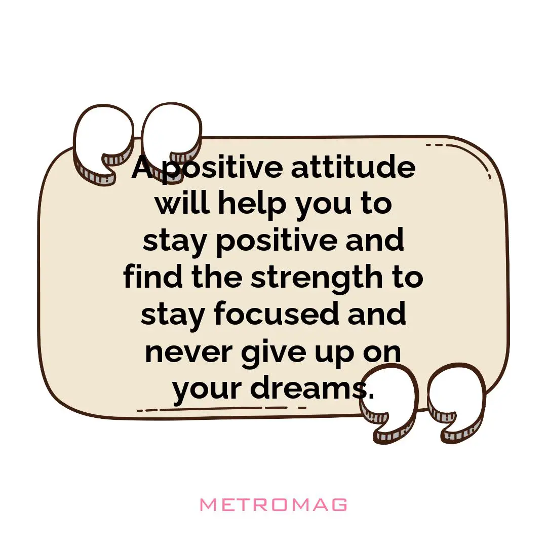 A positive attitude will help you to stay positive and find the strength to stay focused and never give up on your dreams.