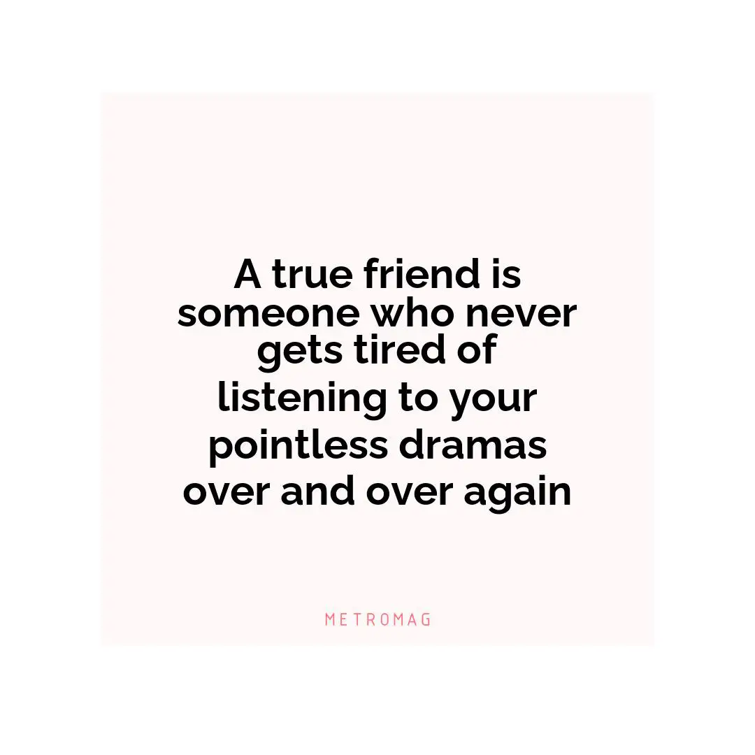A true friend is someone who never gets tired of listening to your pointless dramas over and over again