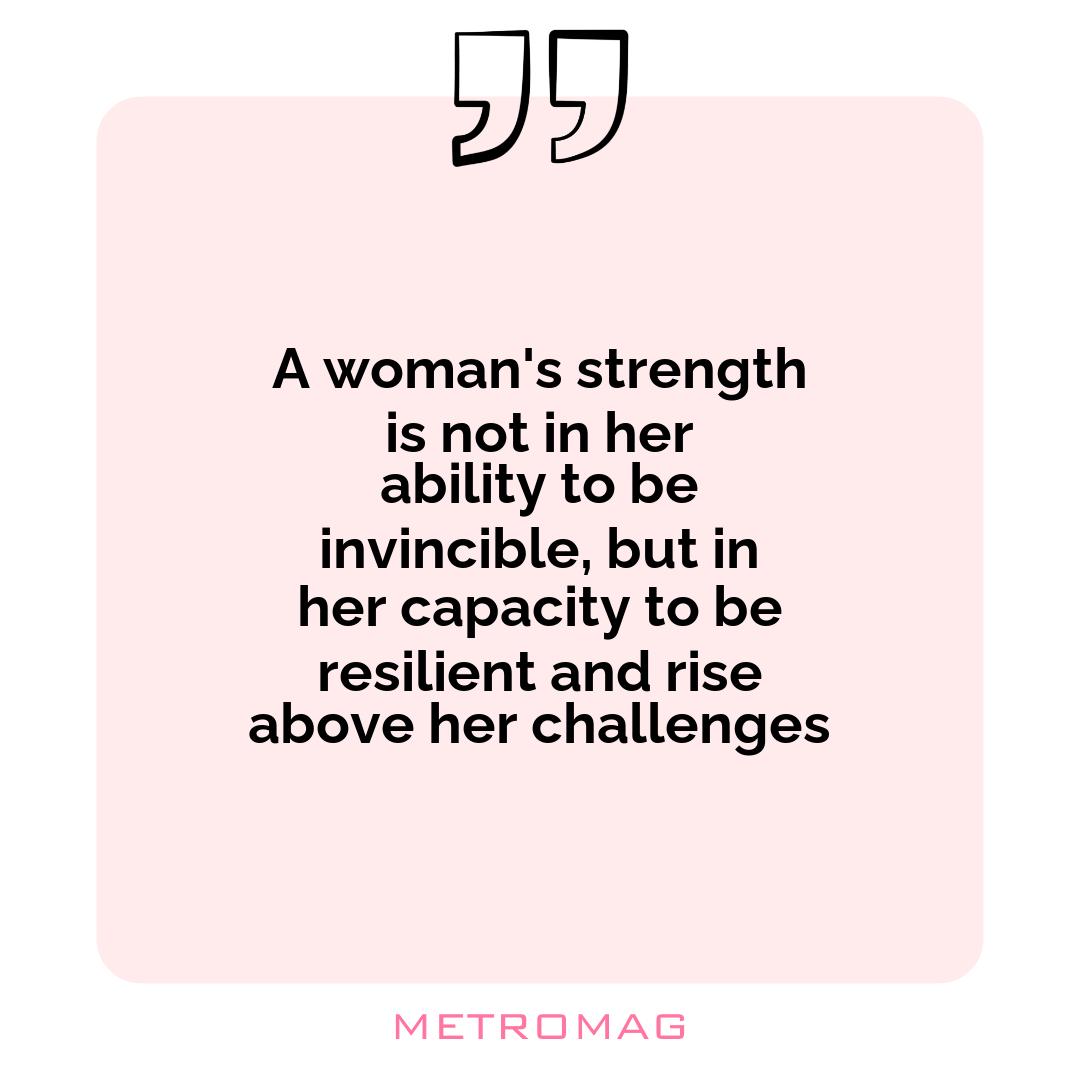 A woman's strength is not in her ability to be invincible, but in her capacity to be resilient and rise above her challenges