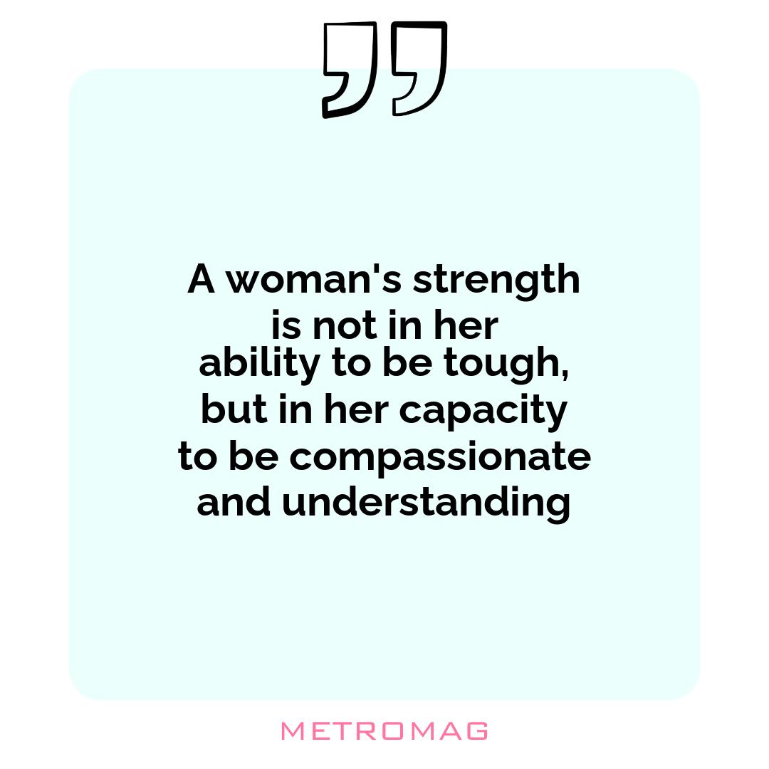 A woman's strength is not in her ability to be tough, but in her capacity to be compassionate and understanding