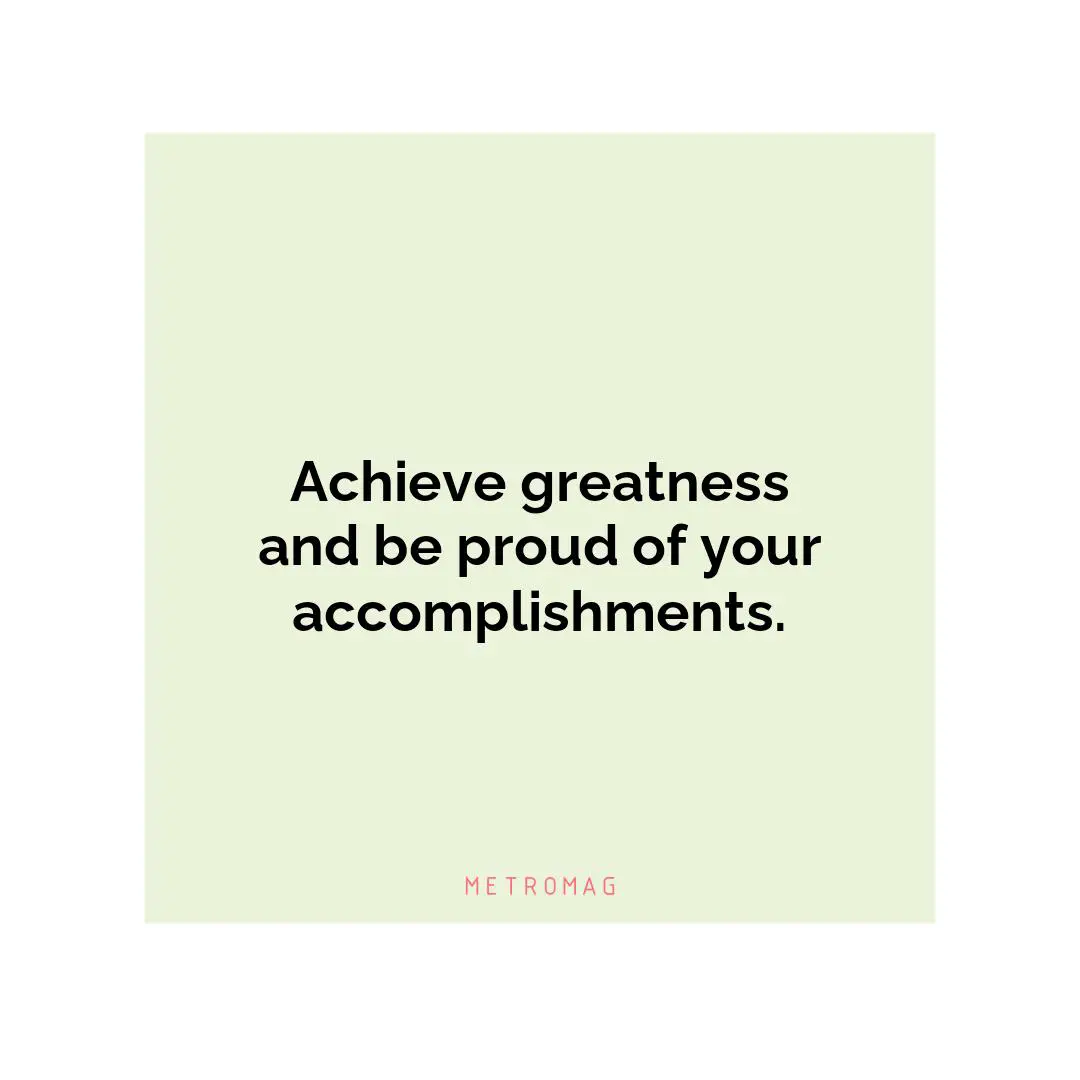 Achieve greatness and be proud of your accomplishments.