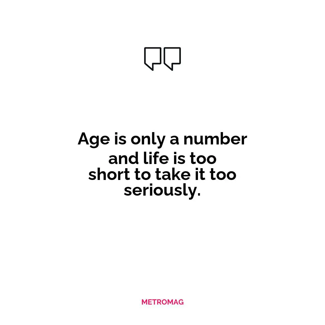 Age is only a number and life is too short to take it too seriously.