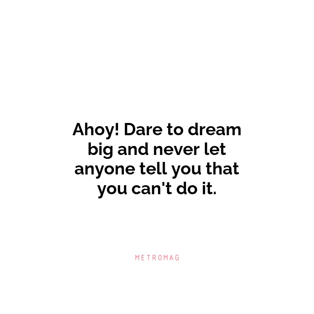 Ahoy! Dare to dream big and never let anyone tell you that you can't do it.