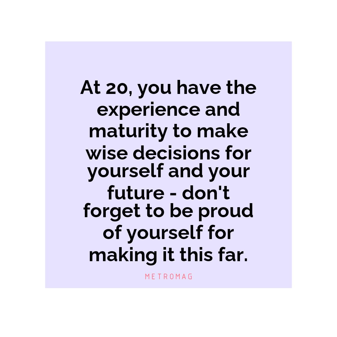 At 20, you have the experience and maturity to make wise decisions for yourself and your future - don't forget to be proud of yourself for making it this far.