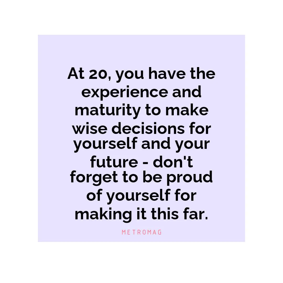 At 20, you have the experience and maturity to make wise decisions for yourself and your future - don't forget to be proud of yourself for making it this far.