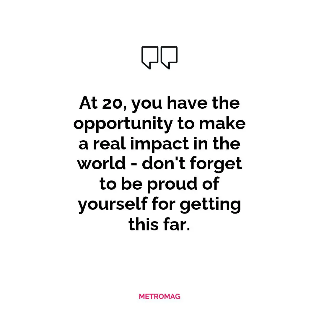 At 20, you have the opportunity to make a real impact in the world - don't forget to be proud of yourself for getting this far.