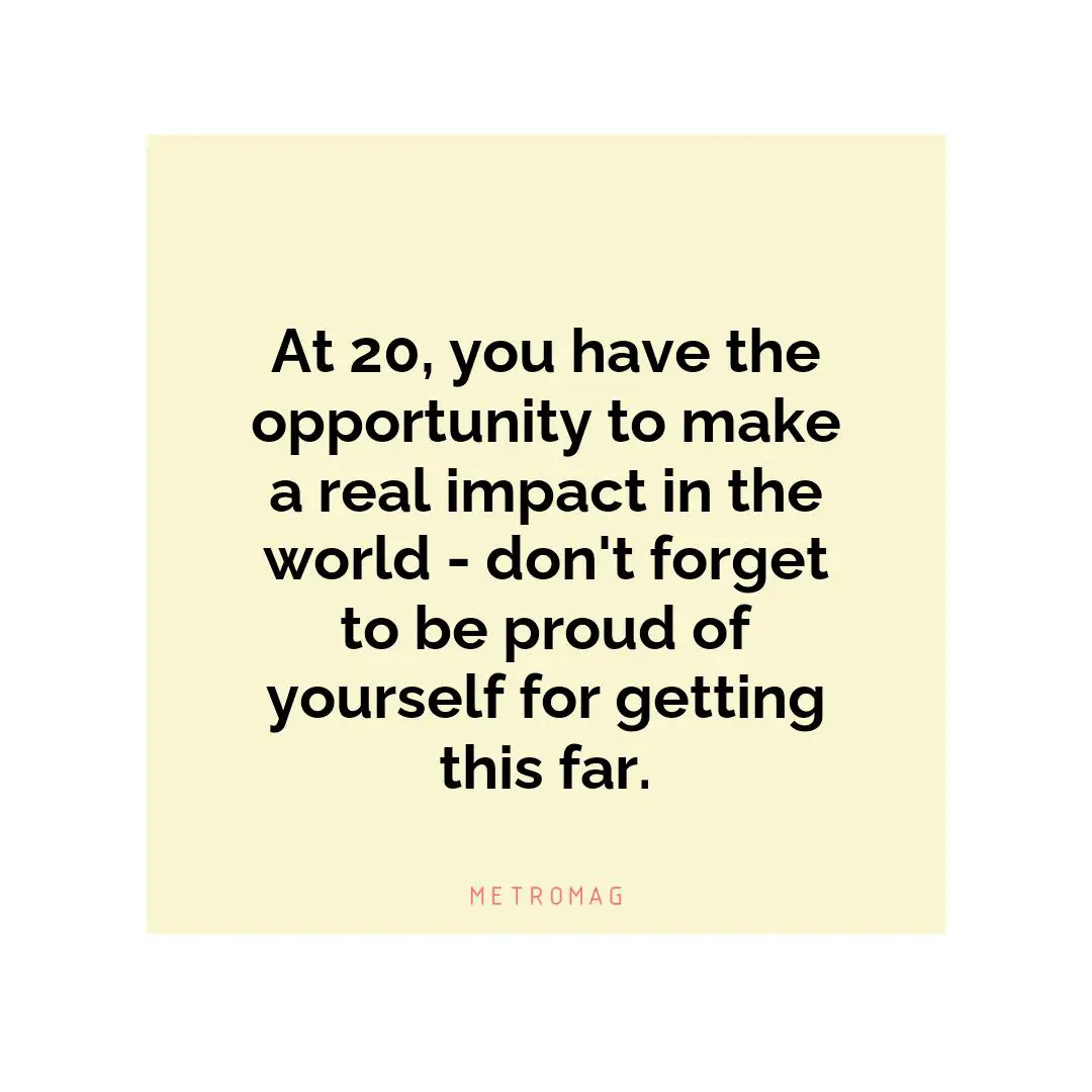 At 20, you have the opportunity to make a real impact in the world - don't forget to be proud of yourself for getting this far.