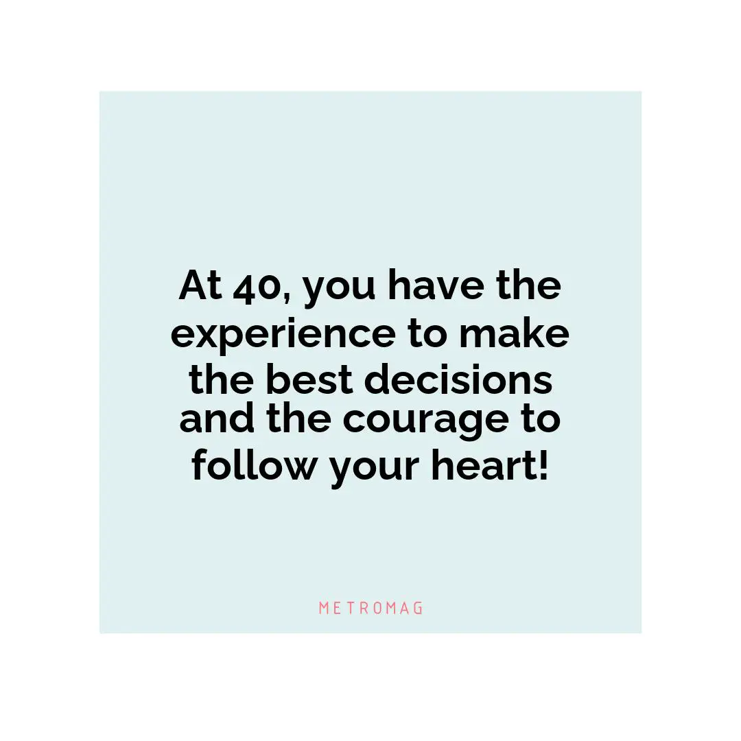 At 40, you have the experience to make the best decisions and the courage to follow your heart!