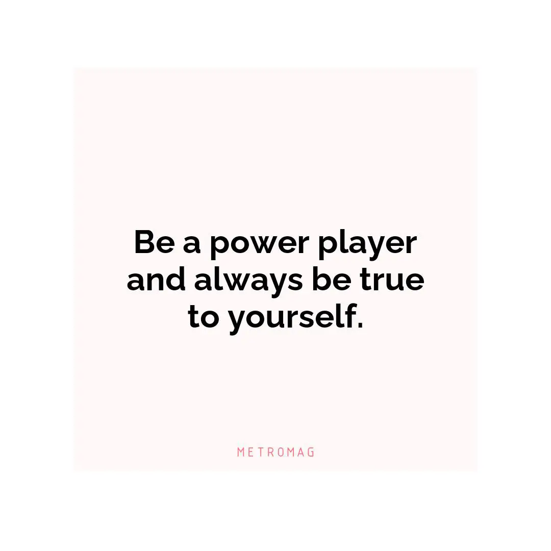 Be a power player and always be true to yourself.