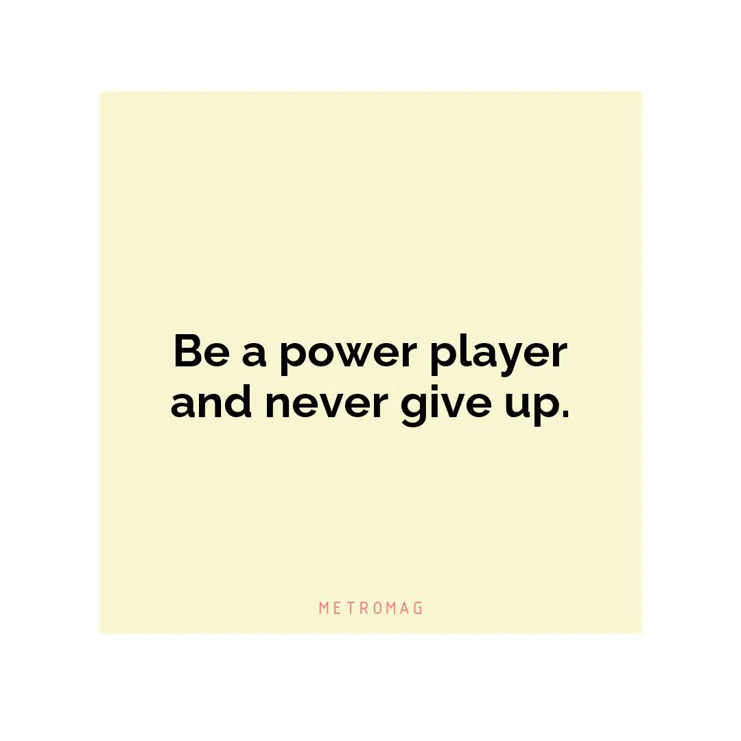 Be a power player and never give up.
