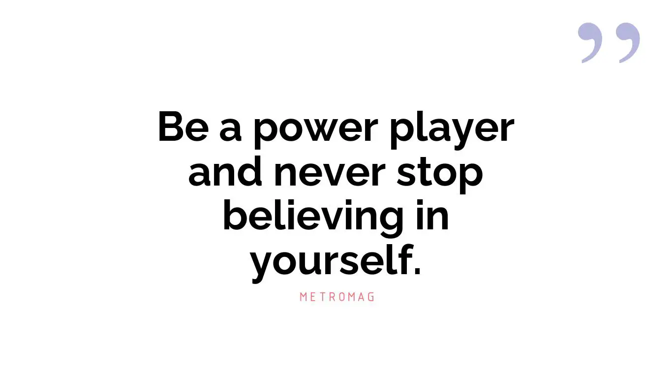 Be a power player and never stop believing in yourself.