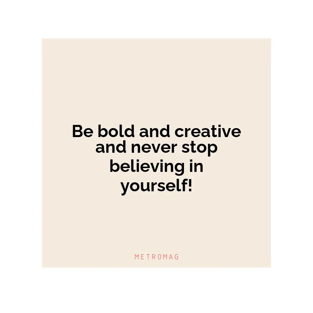 Be bold and creative and never stop believing in yourself!