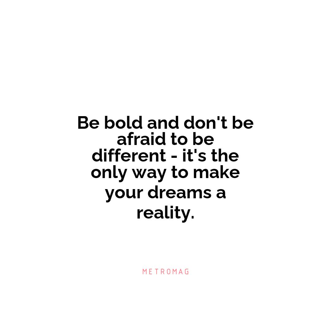 Be bold and don't be afraid to be different - it's the only way to make your dreams a reality.