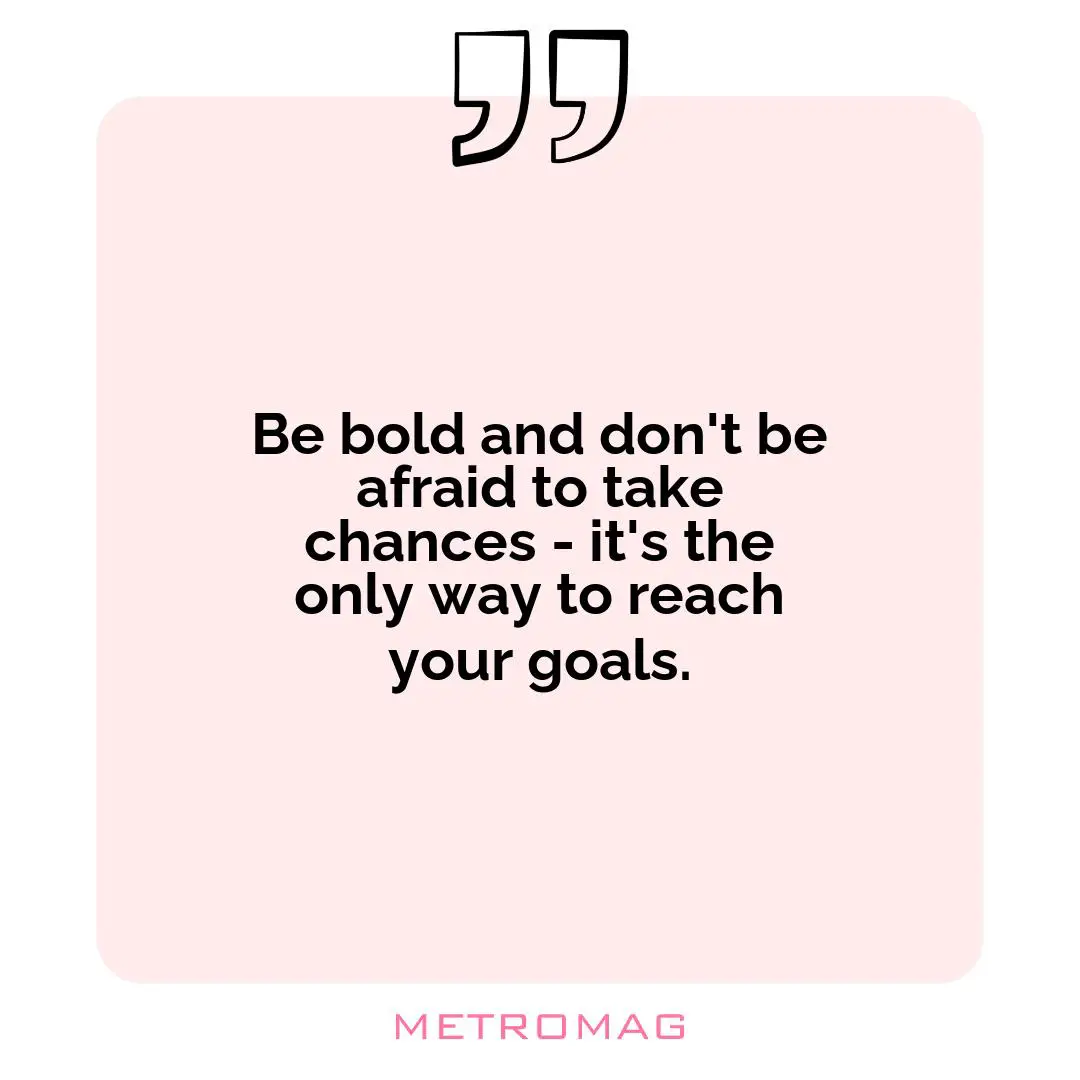 Be bold and don't be afraid to take chances - it's the only way to reach your goals.