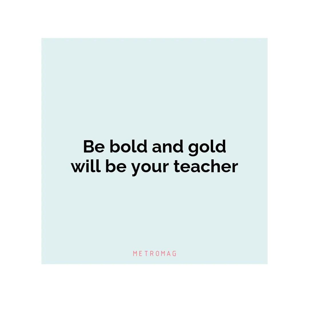 Be bold and gold will be your teacher