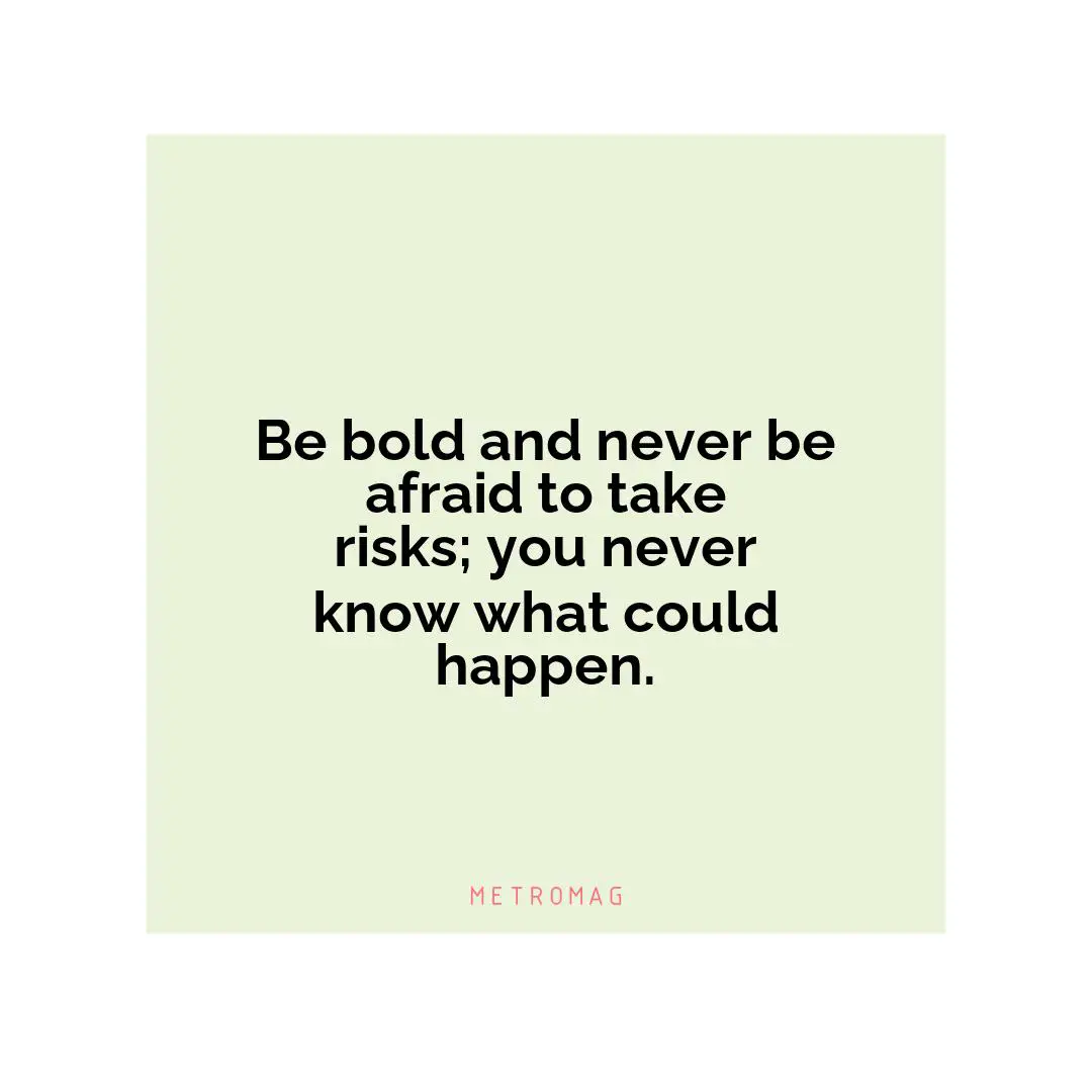 Be bold and never be afraid to take risks; you never know what could happen.