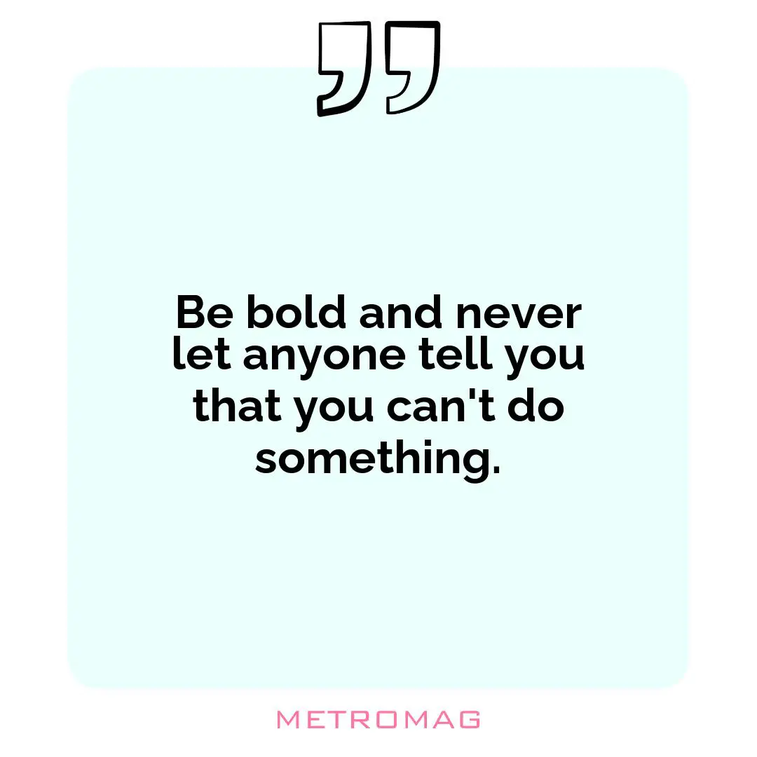 Be bold and never let anyone tell you that you can't do something.