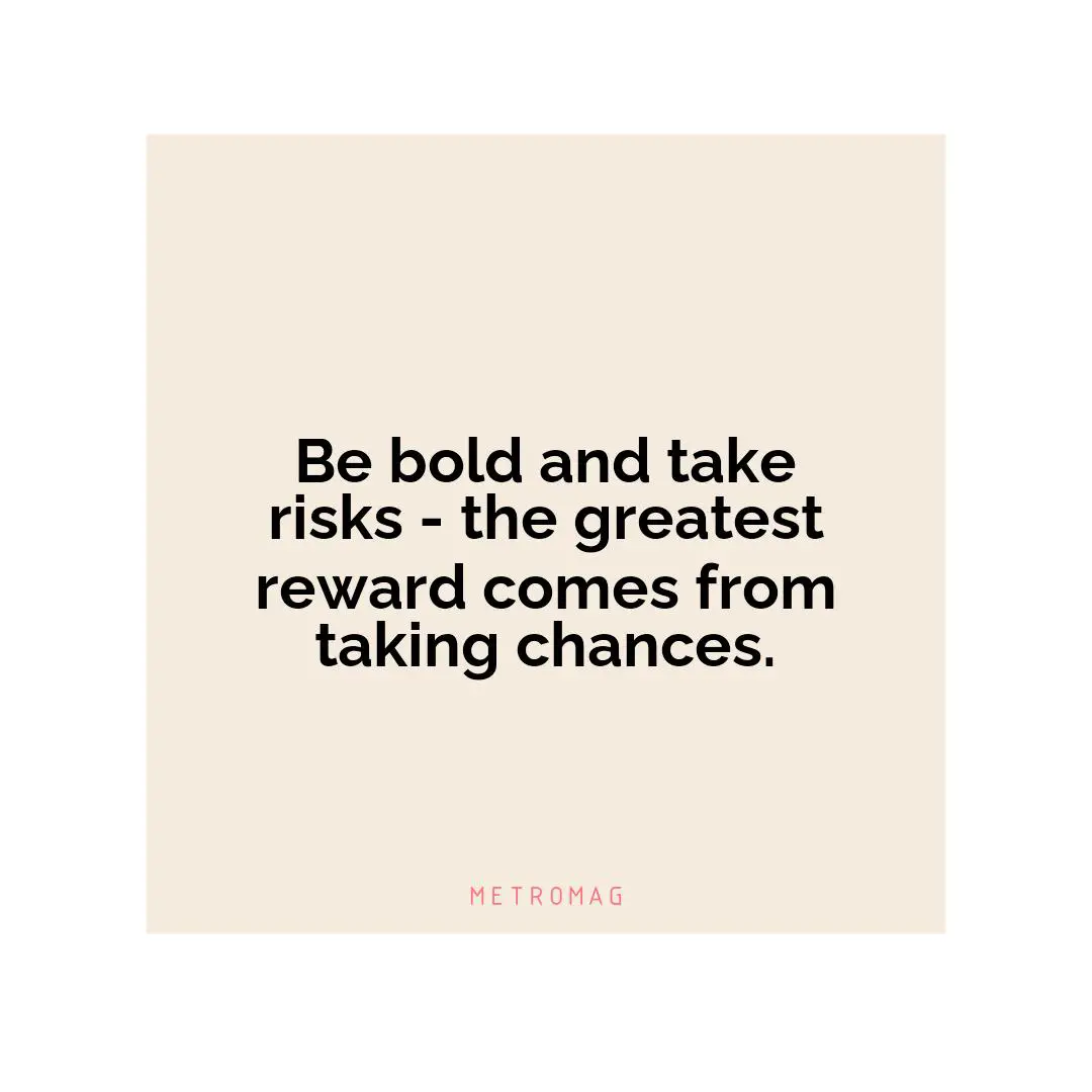 Be bold and take risks - the greatest reward comes from taking chances.