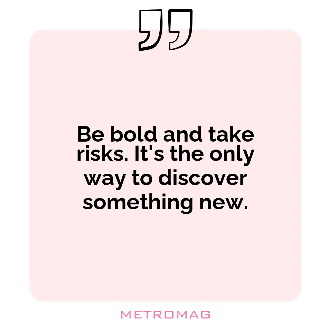 Be bold and take risks. It's the only way to discover something new.