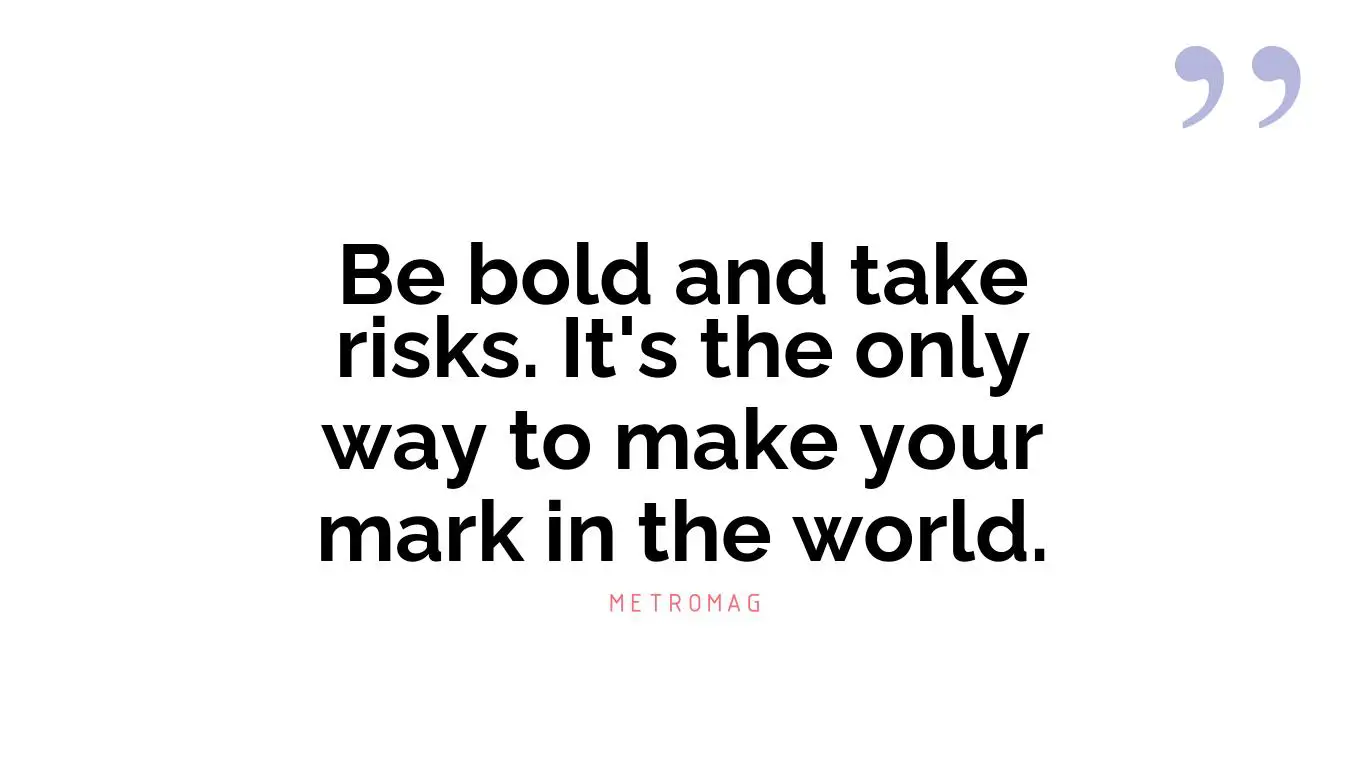 Be bold and take risks. It's the only way to make your mark in the world.