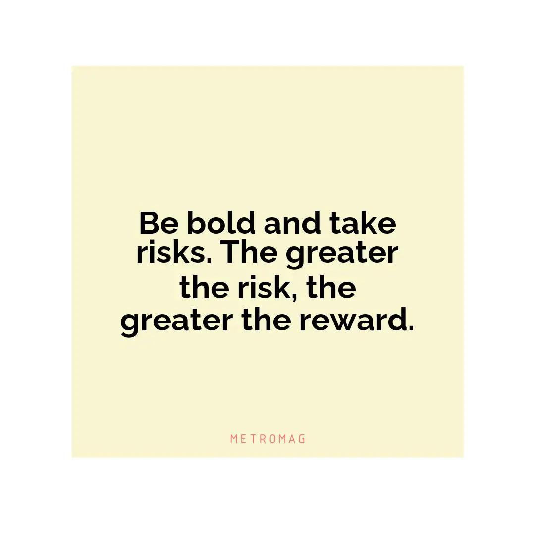 Be bold and take risks. The greater the risk, the greater the reward.