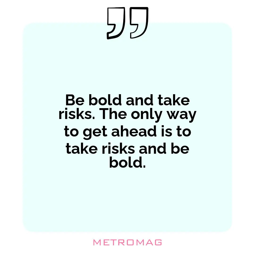 Be bold and take risks. The only way to get ahead is to take risks and be bold.