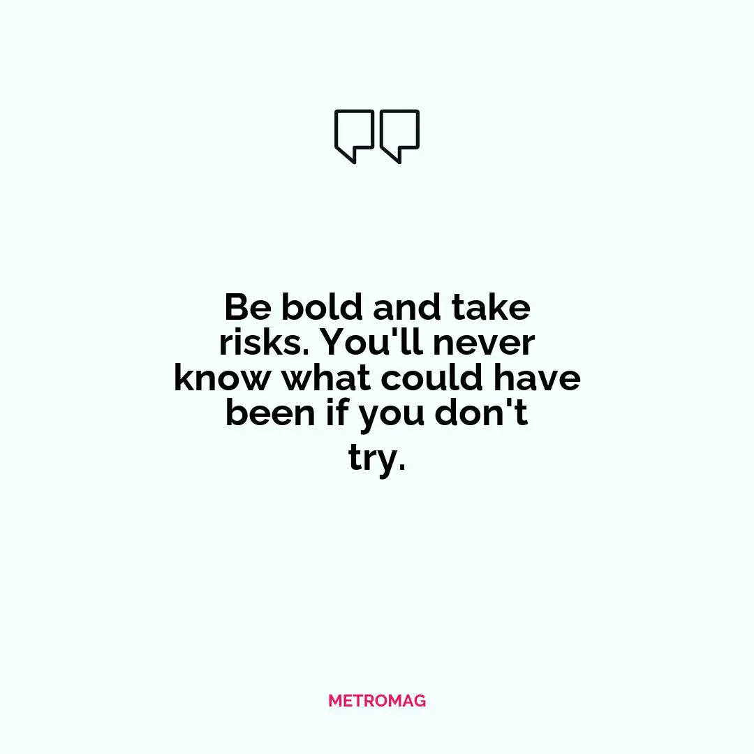Be bold and take risks. You'll never know what could have been if you don't try.