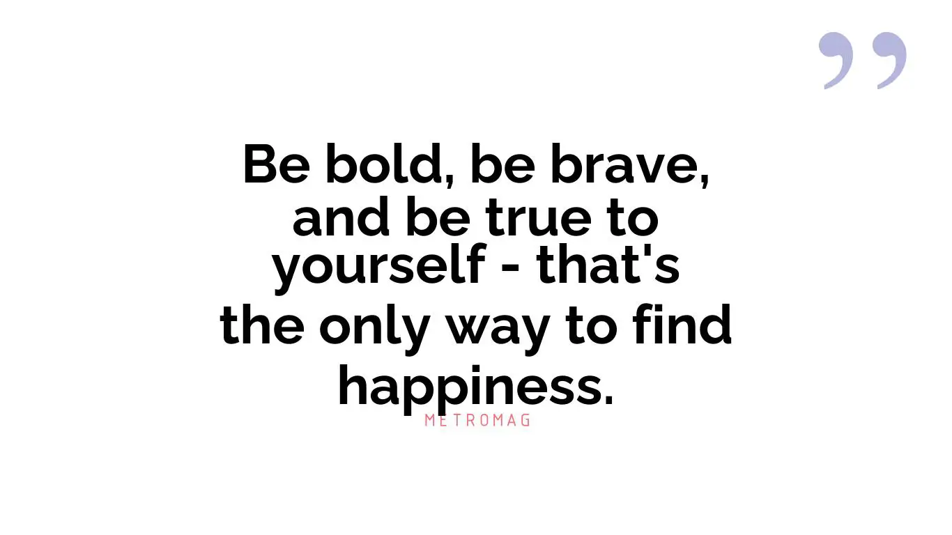 Be bold, be brave, and be true to yourself - that's the only way to find happiness.