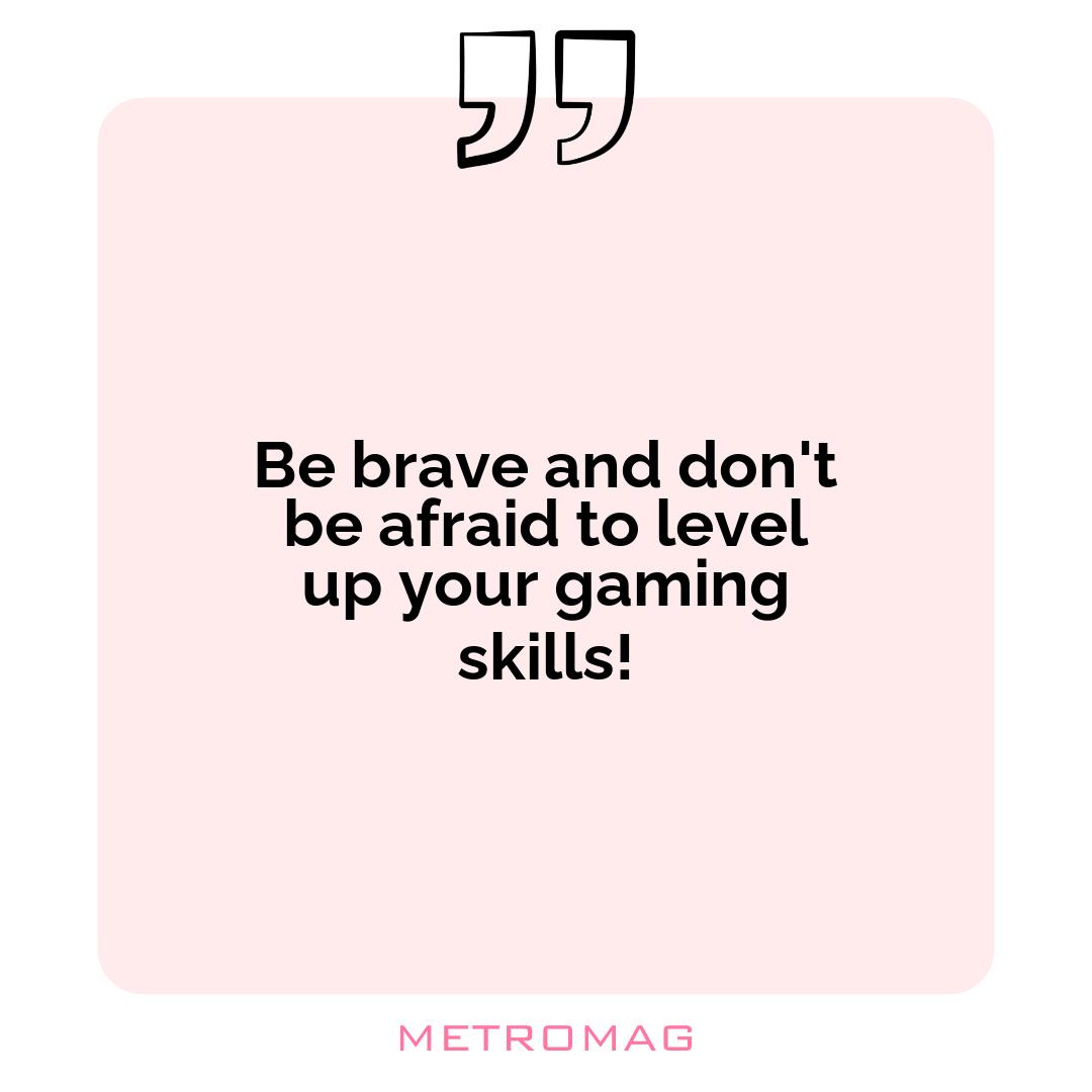 Be brave and don't be afraid to level up your gaming skills!