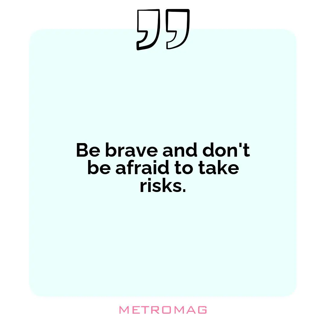 Be brave and don't be afraid to take risks.
