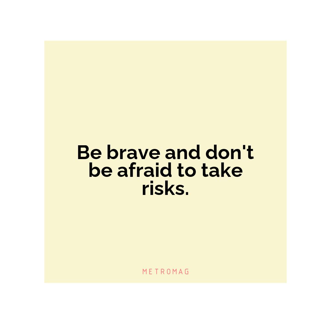 Be brave and don't be afraid to take risks.
