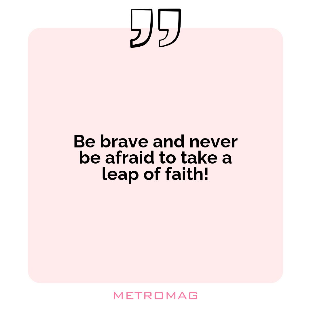 Be brave and never be afraid to take a leap of faith!