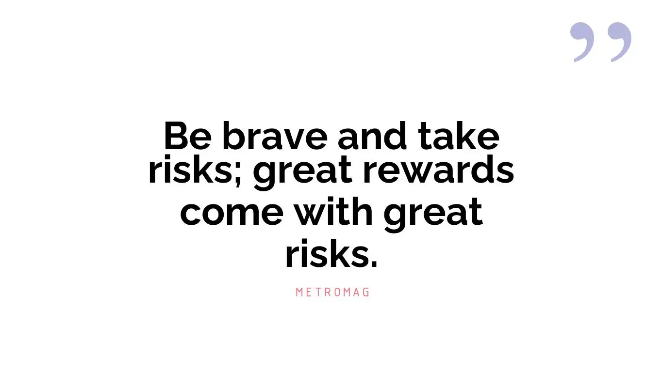 Be brave and take risks; great rewards come with great risks.