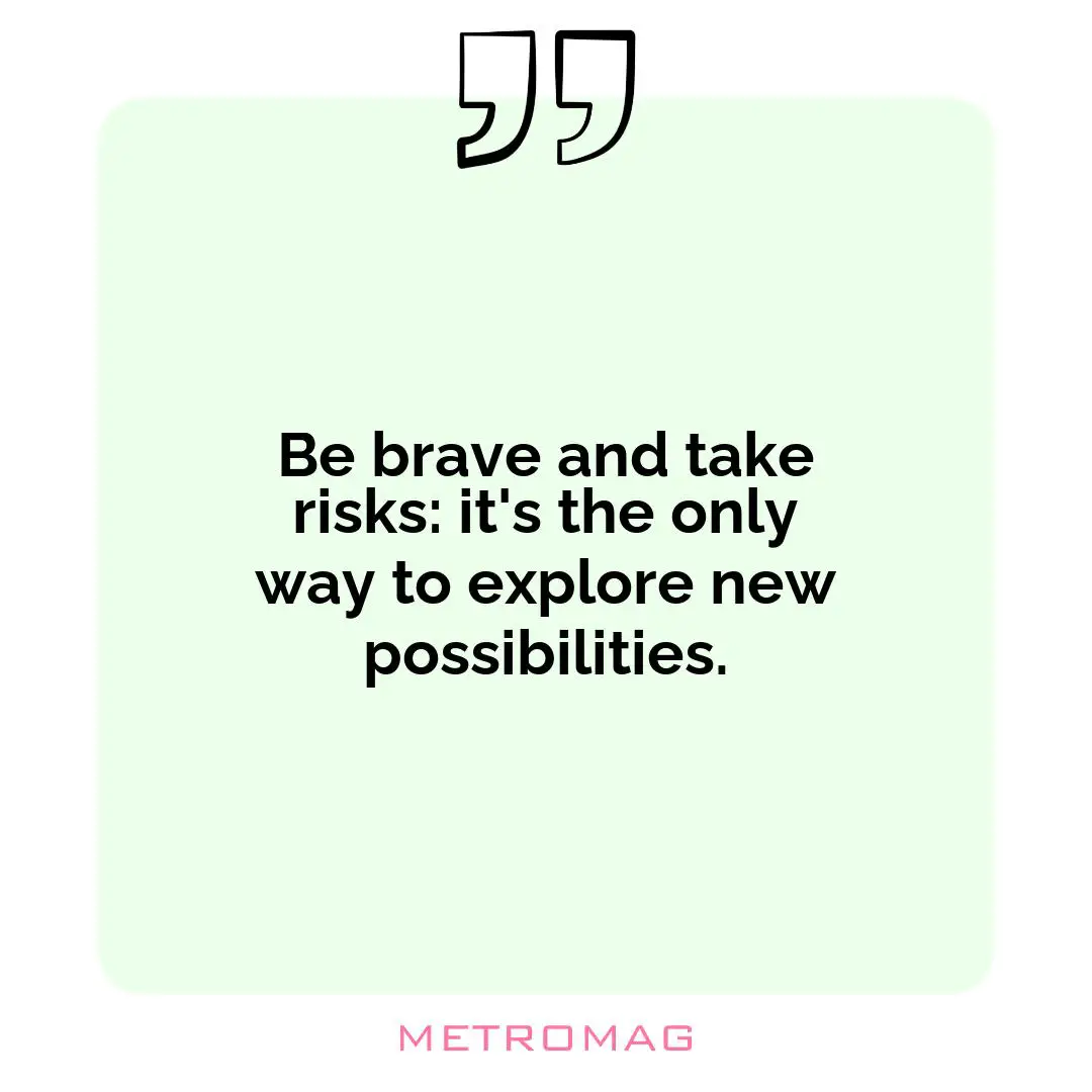 Be brave and take risks: it's the only way to explore new possibilities.