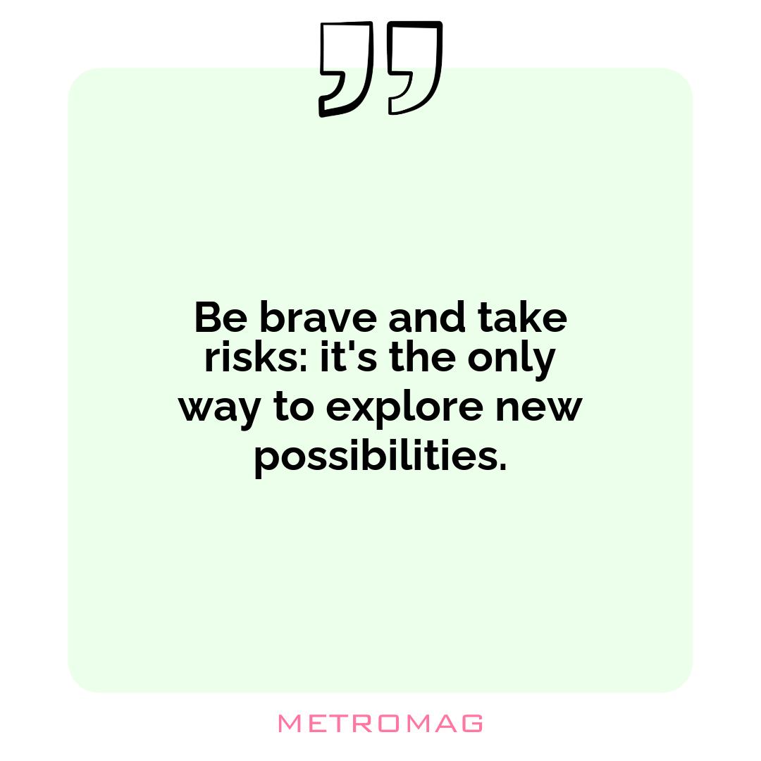 Be brave and take risks: it's the only way to explore new possibilities.