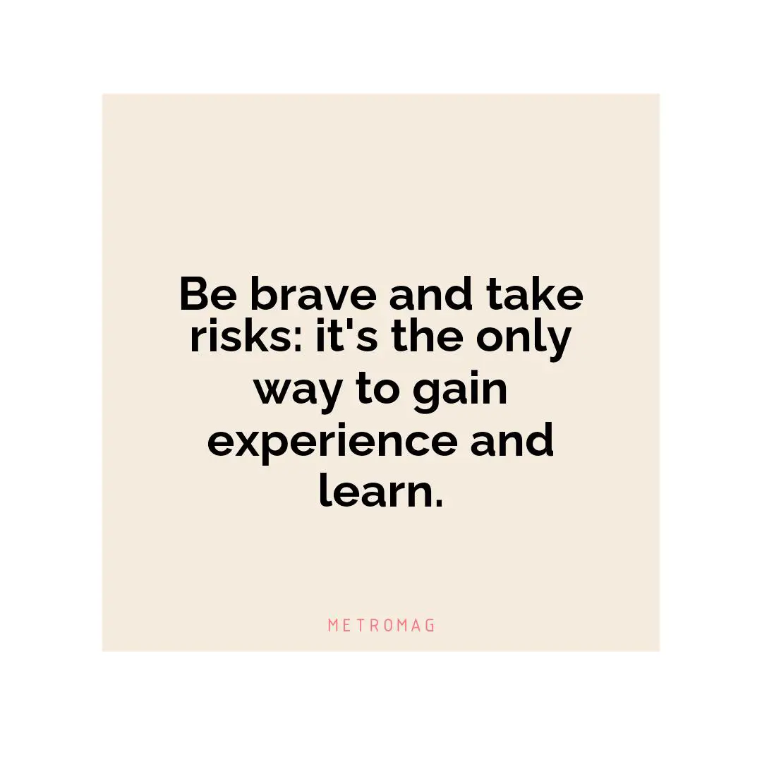 Be brave and take risks: it's the only way to gain experience and learn.