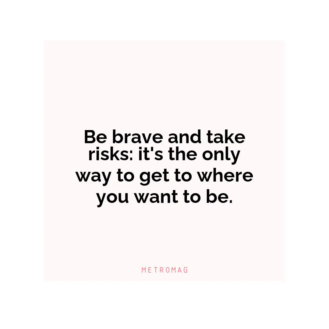 Be brave and take risks: it's the only way to get to where you want to be.