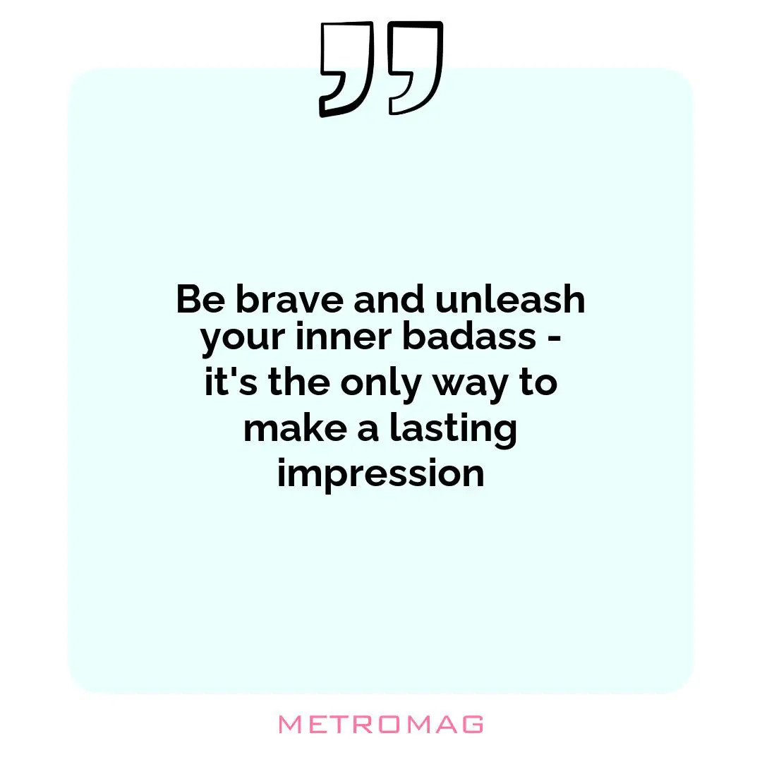 Be brave and unleash your inner badass - it's the only way to make a lasting impression