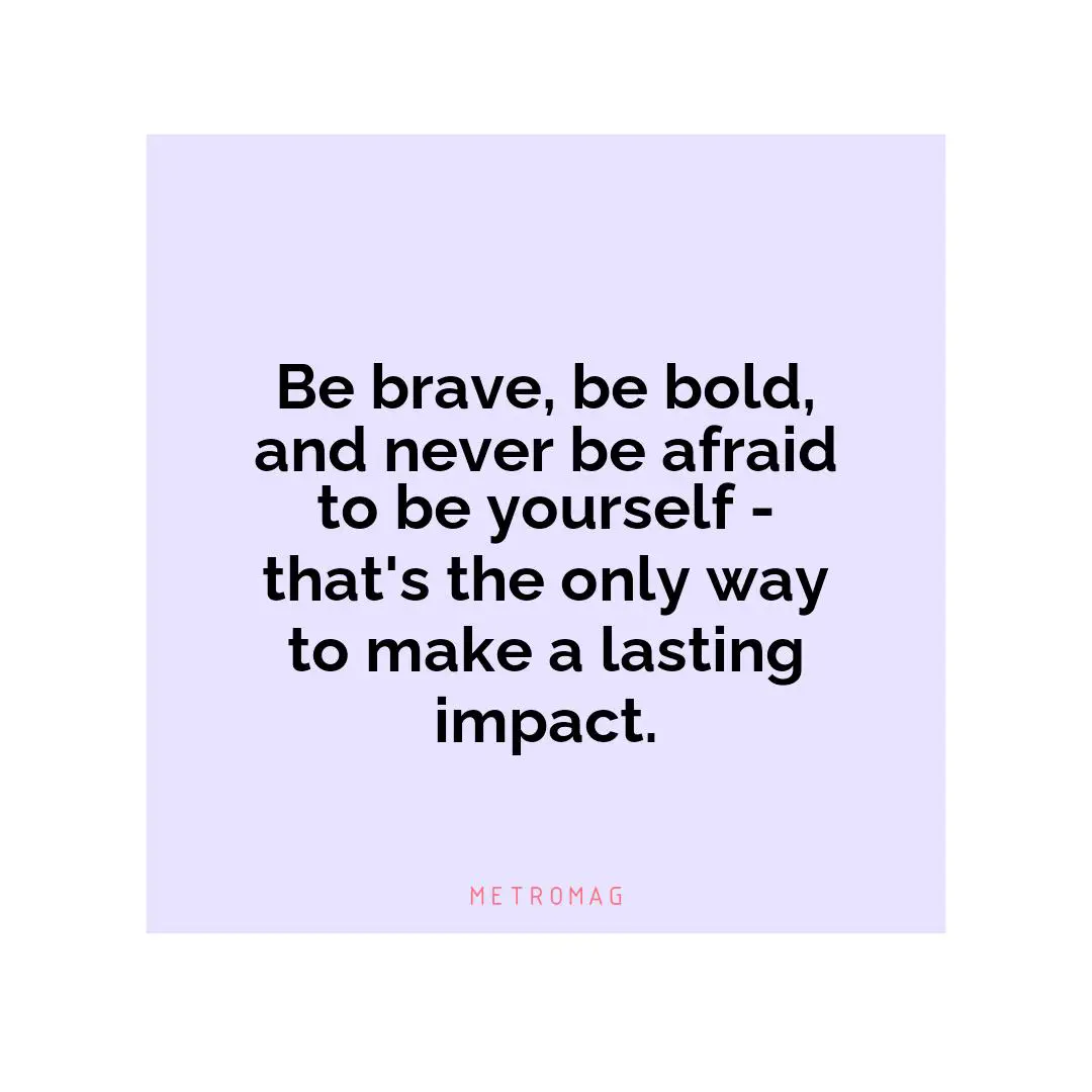 Be brave, be bold, and never be afraid to be yourself - that's the only way to make a lasting impact.