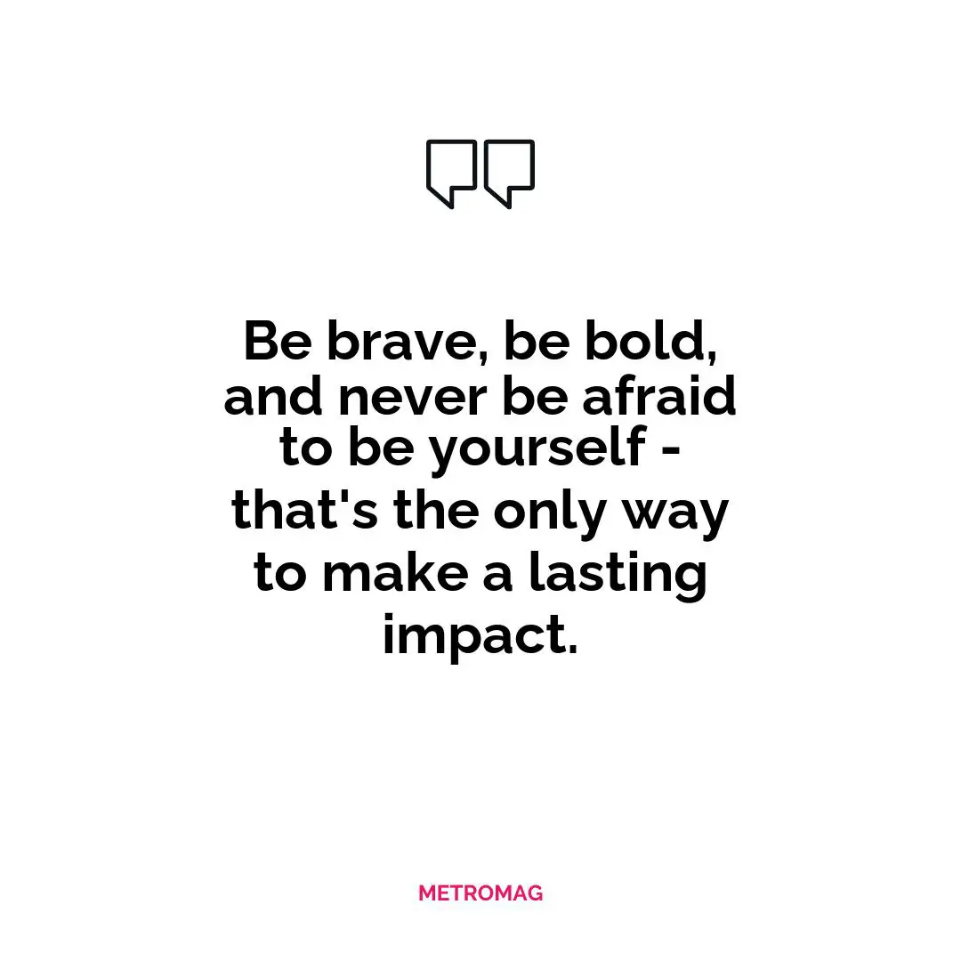 Be brave, be bold, and never be afraid to be yourself - that's the only way to make a lasting impact.