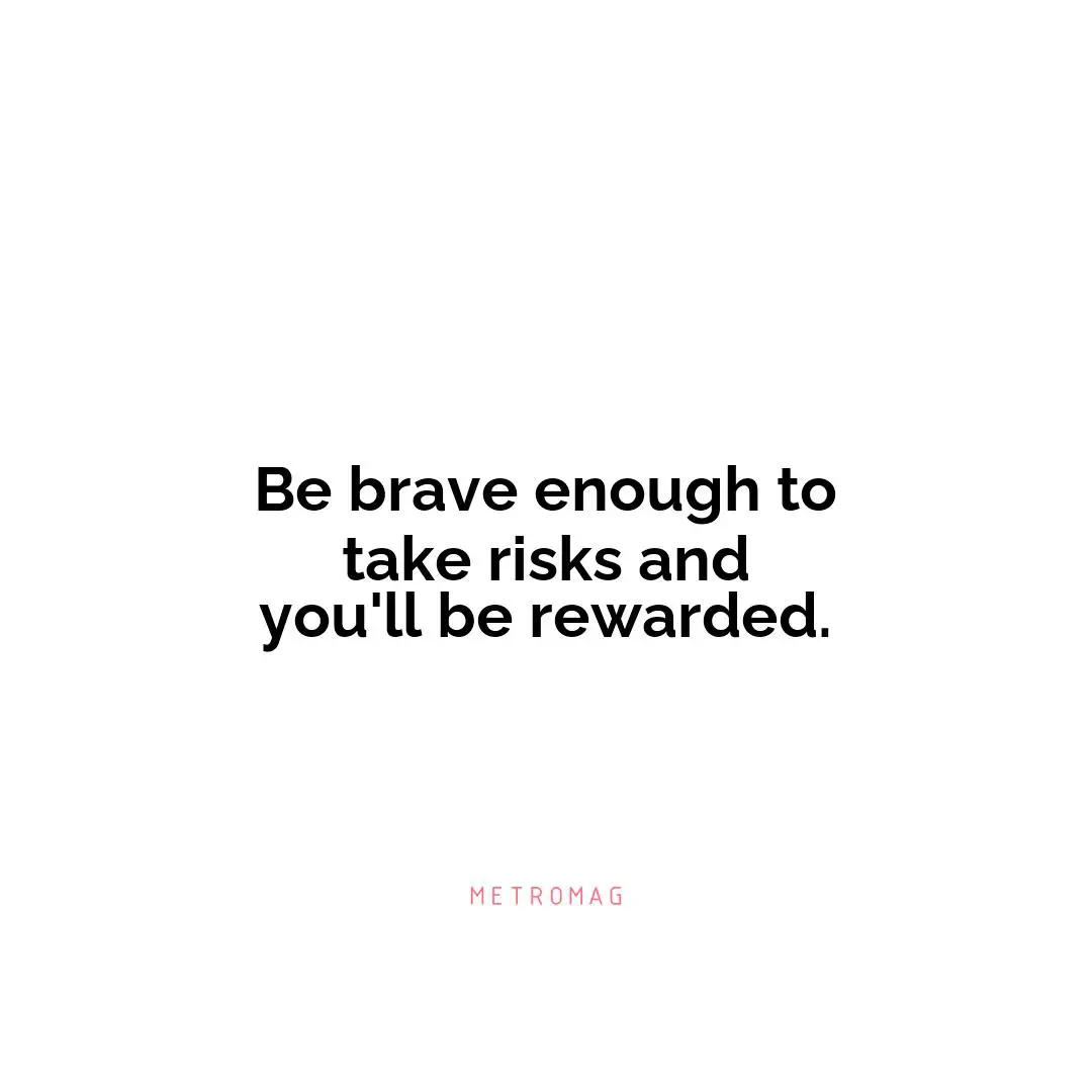 Be brave enough to take risks and you'll be rewarded.