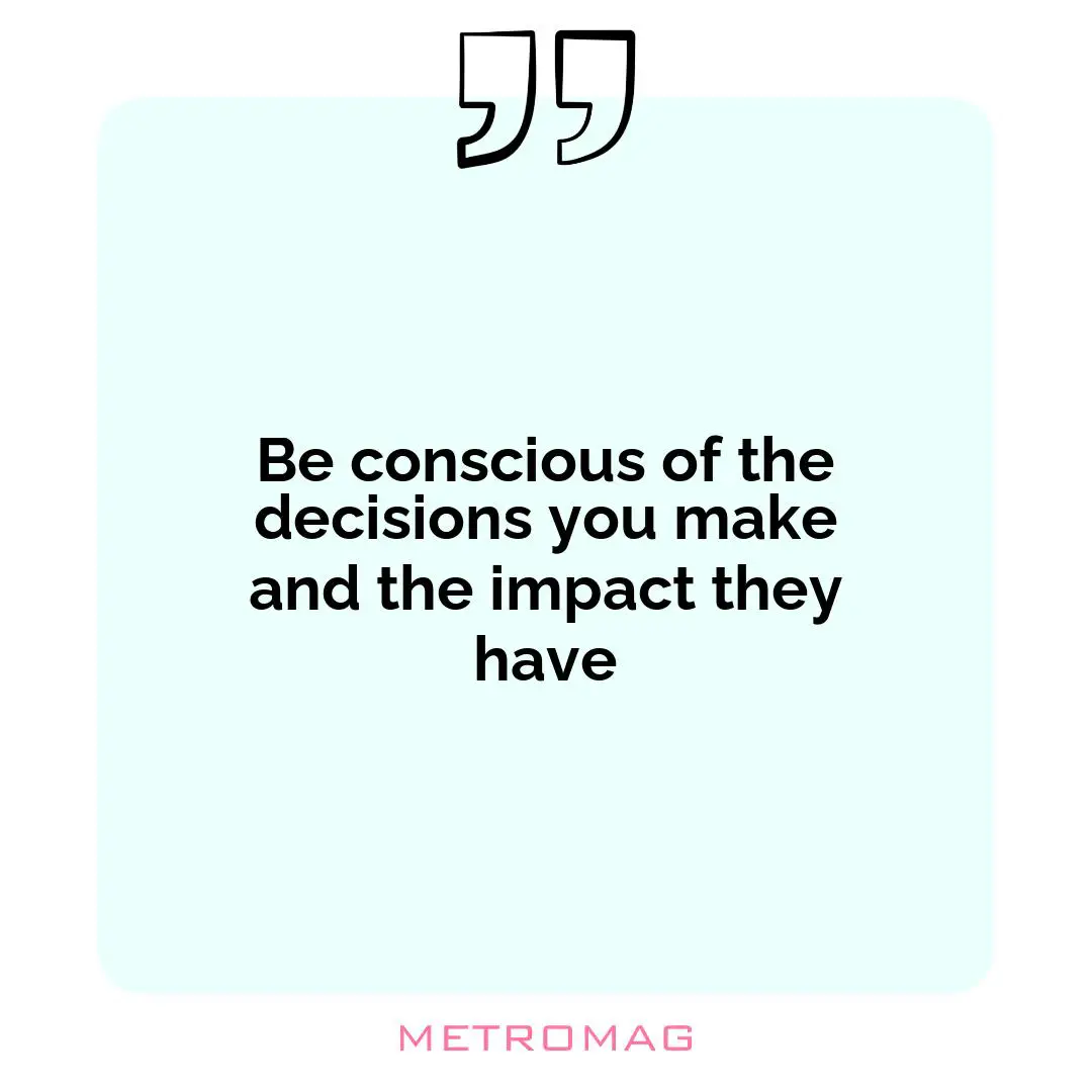 Be conscious of the decisions you make and the impact they have