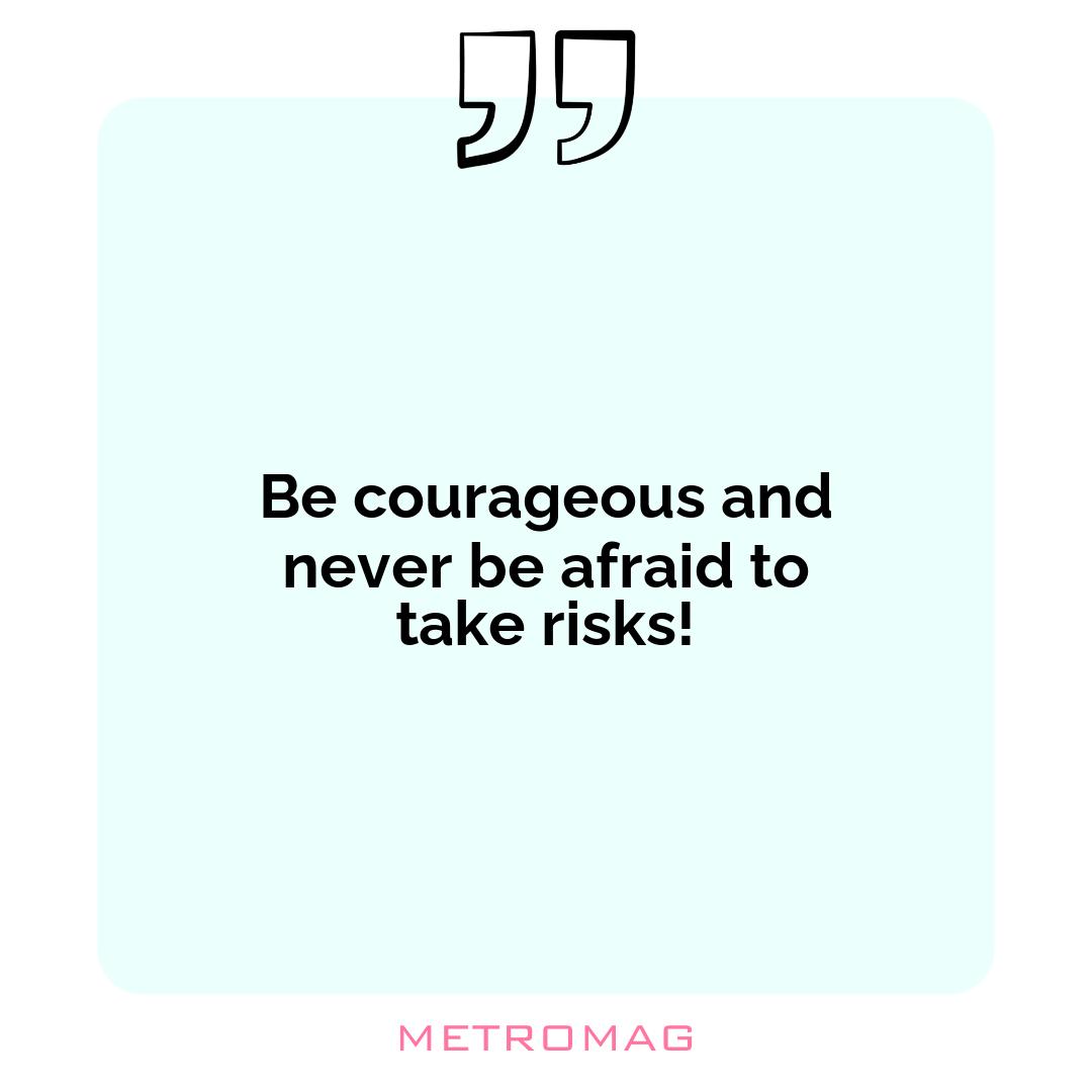 Be courageous and never be afraid to take risks!