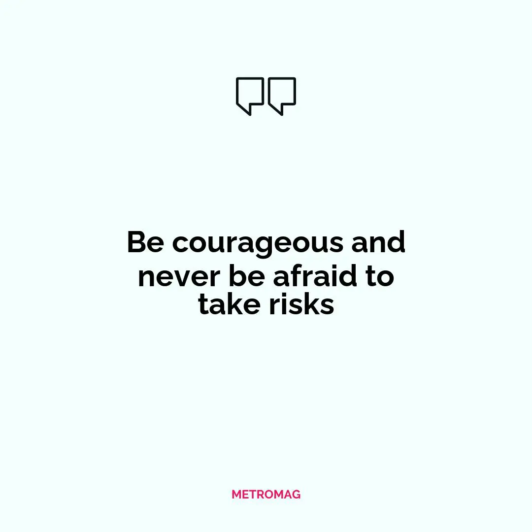 Be courageous and never be afraid to take risks
