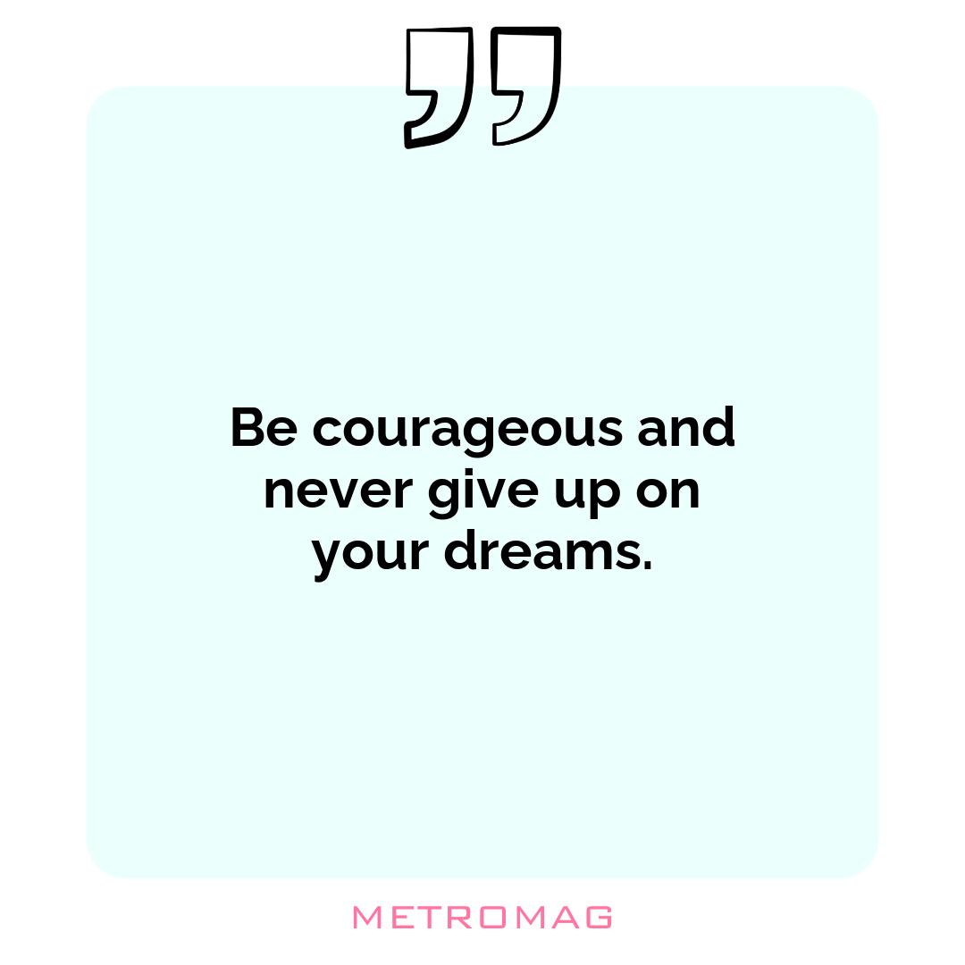 Be courageous and never give up on your dreams.
