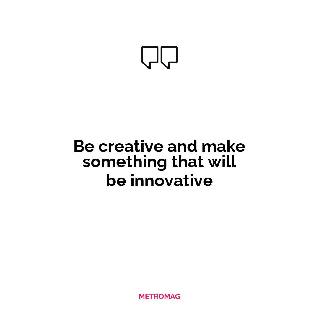 Be creative and make something that will be innovative