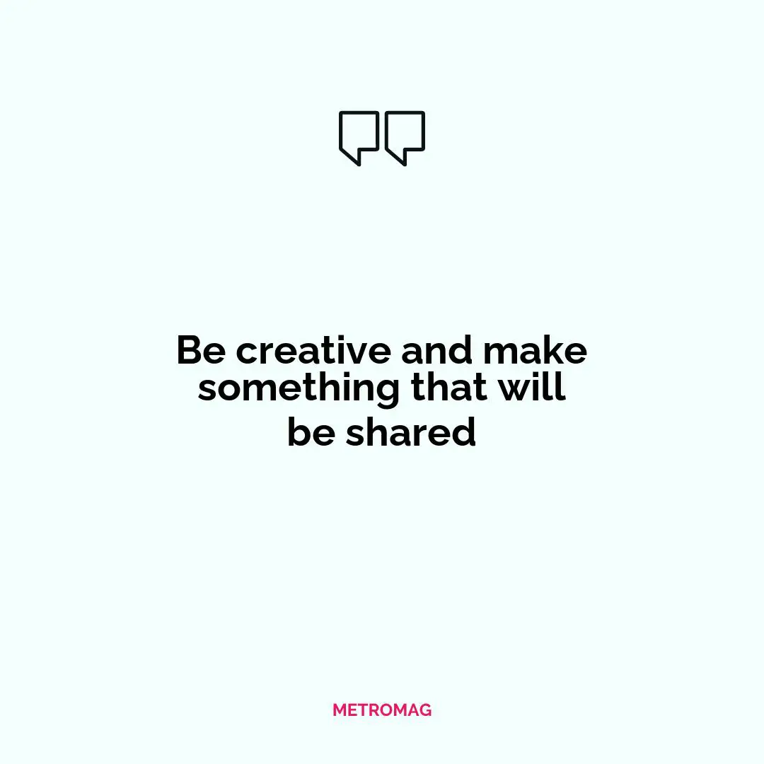 Be creative and make something that will be shared