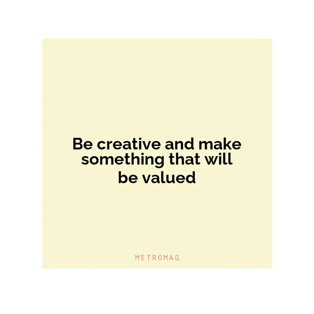 Be creative and make something that will be valued